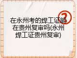 在永州考的焊工证能在贵州复审吗(永州焊工证贵州复审)