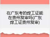在广东考的焊工证能在贵州复审吗(广东焊工证贵州复审)
