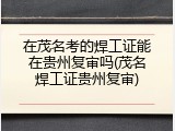 在茂名考的焊工证能在贵州复审吗(茂名焊工证贵州复审)