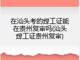 在汕头考的焊工证能在贵州复审吗(汕头焊工证贵州复审)