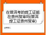 在普洱考的焊工证能在贵州复审吗(普洱焊工证贵州复审)