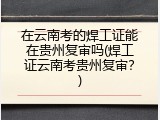 在云南考的焊工证能在贵州复审吗(焊工证云南考贵州复审？)