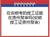 在安顺考的焊工证能在贵州复审吗(安顺焊工证贵州复审)