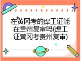 在黄冈考的焊工证能在贵州复审吗(焊工证黄冈考贵州复审)