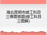 海北昆明市焊工科目三看图答题(焊工科目三图解)