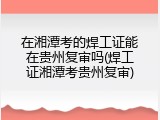 在湘潭考的焊工证能在贵州复审吗(焊工证湘潭考贵州复审)