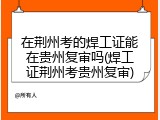 在荆州考的焊工证能在贵州复审吗(焊工证荆州考贵州复审)
