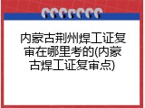 内蒙古荆州焊工证复审在哪里考的(内蒙古焊工证复审点)