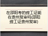 在邵阳考的焊工证能在贵州复审吗(邵阳焊工证贵州复审)