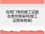 在荆门考的焊工证能在贵州复审吗(焊工证跨省复审)
