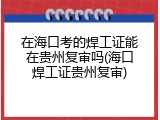在海口考的焊工证能在贵州复审吗(海口焊工证贵州复审)