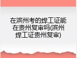 在滨州考的焊工证能在贵州复审吗(滨州焊工证贵州复审)