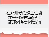 在郑州考的焊工证能在贵州复审吗(焊工证郑州考贵州复审)