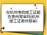在杭州考的焊工证能在贵州复审吗(杭州焊工证贵州复审)