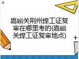 嘉峪关荆州焊工证复审在哪里考的(嘉峪关焊工证复审地点)