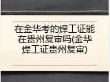 在金华考的焊工证能在贵州复审吗(金华焊工证贵州复审)