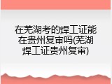 在芜湖考的焊工证能在贵州复审吗(芜湖焊工证贵州复审)