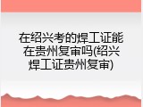 在绍兴考的焊工证能在贵州复审吗(绍兴焊工证贵州复审)