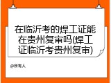 在临沂考的焊工证能在贵州复审吗(焊工证临沂考贵州复审)