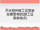 天水荆州焊工证复审在哪里考的(焊工证复审地点)
