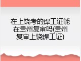 在上饶考的焊工证能在贵州复审吗(贵州复审上饶焊工证)