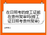 在日照考的焊工证能在贵州复审吗(焊工证日照考贵州复审)