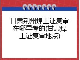 甘肃荆州焊工证复审在哪里考的(甘肃焊工证复审地点)