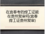 在宜春考的焊工证能在贵州复审吗(宜春焊工证贵州复审)