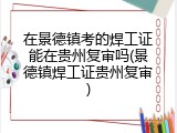 在景德镇考的焊工证能在贵州复审吗(景德镇焊工证贵州复审)