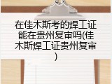 在佳木斯考的焊工证能在贵州复审吗(佳木斯焊工证贵州复审)