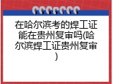 在哈尔滨考的焊工证能在贵州复审吗(哈尔滨焊工证贵州复审)