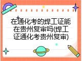 在通化考的焊工证能在贵州复审吗(焊工证通化考贵州复审)