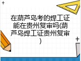 在葫芦岛考的焊工证能在贵州复审吗(葫芦岛焊工证贵州复审)