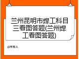兰州昆明市焊工科目三看图答题(兰州焊工看图答题)