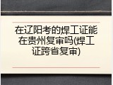 在辽阳考的焊工证能在贵州复审吗(焊工证跨省复审)