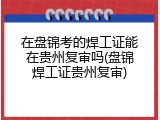 在盘锦考的焊工证能在贵州复审吗(盘锦焊工证贵州复审)