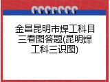 金昌昆明市焊工科目三看图答题(昆明焊工科三识图)