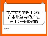 在广安考的焊工证能在贵州复审吗(广安焊工证贵州复审)