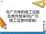 在广元考的焊工证能在贵州复审吗(广元焊工证贵州复审)