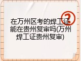 在万州区考的焊工证能在贵州复审吗(万州焊工证贵州复审)
