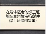 在渝中区考的焊工证能在贵州复审吗(渝中焊工证贵州复审)