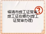 福清市焊工证复审 焊工证在哪办(焊工证复审办理)