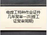 电焊工特种作业证件几年复审一次(焊工证复审周期)
