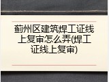 蓟州区建筑焊工证线上复审怎么弄(焊工证线上复审)