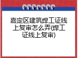 嘉定区建筑焊工证线上复审怎么弄(焊工证线上复审)