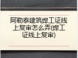 阿勒泰建筑焊工证线上复审怎么弄(焊工证线上复审)