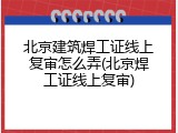 北京建筑焊工证线上复审怎么弄(北京焊工证线上复审)