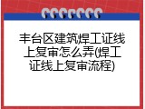 丰台区建筑焊工证线上复审怎么弄(焊工证线上复审流程)