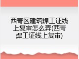西青区建筑焊工证线上复审怎么弄(西青焊工证线上复审)