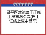 昌平区建筑焊工证线上复审怎么弄(焊工证线上复审昌平)